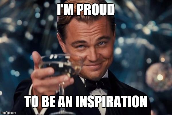 Leonardo Dicaprio Cheers Meme | I'M PROUD TO BE AN INSPIRATION | image tagged in memes,leonardo dicaprio cheers | made w/ Imgflip meme maker