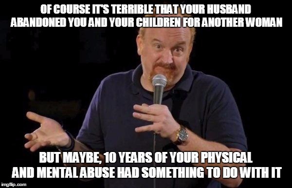 Louis ck but maybe | OF COURSE IT'S TERRIBLE THAT YOUR HUSBAND ABANDONED YOU AND YOUR CHILDREN FOR ANOTHER WOMAN; BUT MAYBE, 10 YEARS OF YOUR PHYSICAL AND MENTAL ABUSE HAD SOMETHING TO DO WITH IT | image tagged in louis ck but maybe,AdviceAnimals | made w/ Imgflip meme maker