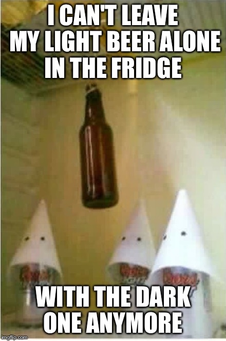 Lite beer | I CAN'T LEAVE MY LIGHT BEER ALONE IN THE FRIDGE; WITH THE DARK ONE ANYMORE | image tagged in light beer,offended,offensive,racism,racist | made w/ Imgflip meme maker