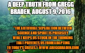 Nature | A DEEP TRUTH FROM GREGG BRADEN, AUGUST 9, 2016; "THE ARTIFICIAL SEPARATION BETWEEN SCIENCE AND SPIRIT IS PRECISELY WHAT KEEPS US STUCK IN THE THINKING THAT PREVENTS US FROM ADAPTING TO TODAY'S CRISES."  WWW.GREGGBRADEN.COM | image tagged in nature | made w/ Imgflip meme maker