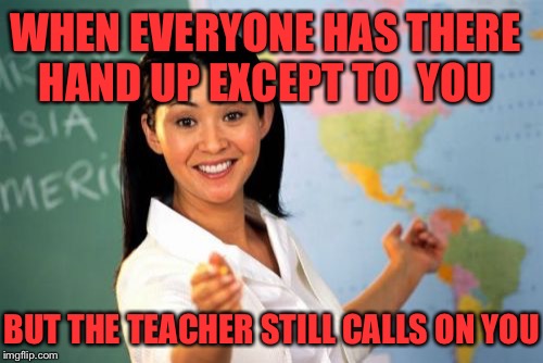 Unhelpful High School Teacher Meme | WHEN EVERYONE HAS THERE HAND UP EXCEPT TO

YOU; BUT THE TEACHER STILL CALLS ON YOU | image tagged in memes,unhelpful high school teacher | made w/ Imgflip meme maker