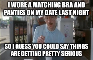 Admit it ladies when you reach that milestone you always make sure they match. No men were harmed in the making of this meme. | I WORE A MATCHING BRA AND PANTIES ON MY DATE LAST NIGHT; SO I GUESS YOU COULD SAY THINGS ARE GETTING PRETTY SERIOUS | image tagged in memes,so i guess you can say things are getting pretty serious,lol,hypothetical speaking,ahhh the good old days | made w/ Imgflip meme maker