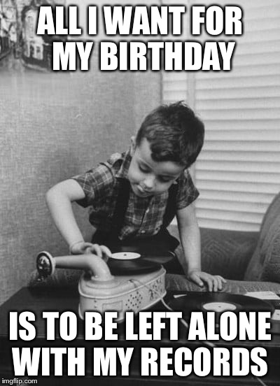 Playing vinyl records | ALL I WANT FOR MY BIRTHDAY; IS TO BE LEFT ALONE WITH MY RECORDS | image tagged in playing vinyl records | made w/ Imgflip meme maker