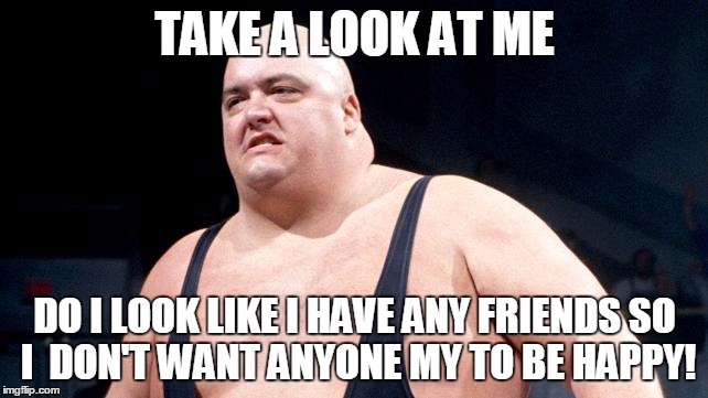 King Kong Bundy | TAKE A LOOK AT ME; DO I LOOK LIKE I HAVE ANY FRIENDS
SO I  DON'T WANT ANYONE MY TO BE HAPPY! | image tagged in king kong bundy | made w/ Imgflip meme maker