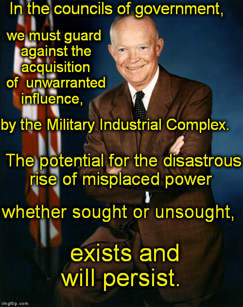 Eisenhower's Warning | In the councils of government, we must guard against the acquisition of  unwarranted influence, by the Military Industrial Complex. The potential for the disastrous rise of misplaced power; whether sought or unsought, exists and will persist. | image tagged in memes,politics,military,eisenhower,congress,power | made w/ Imgflip meme maker