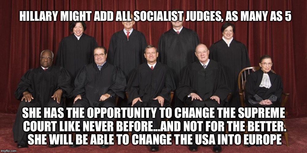 Supreme Court 2015 | HILLARY MIGHT ADD ALL SOCIALIST JUDGES, AS MANY AS 5; SHE HAS THE OPPORTUNITY TO CHANGE THE SUPREME COURT LIKE NEVER BEFORE...AND NOT FOR THE BETTER. SHE WILL BE ABLE TO CHANGE THE USA INTO EUROPE | image tagged in supreme court 2015 | made w/ Imgflip meme maker