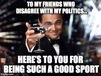 Here's to you | TO MY FRIENDS WHO                       DISAGREE WITH MY POLITICS…; HERE’S TO YOU FOR BEING SUCH A GOOD SPORT | image tagged in here's to you | made w/ Imgflip meme maker
