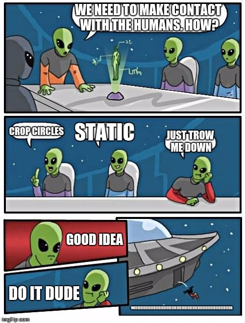 Alien Meeting Suggestion Meme | WE NEED TO MAKE CONTACT WITH THE HUMANS. HOW? CROP CIRCLES; STATIC; JUST TROW ME DOWN; GOOD IDEA; DO IT DUDE; WEEEEEEEEEEEEEEEEEEEEEEEEEEEEEEEEEEEEEEEEEEEEEEEEEEEEEEEEEEED | image tagged in memes,alien meeting suggestion | made w/ Imgflip meme maker