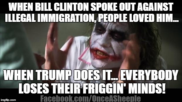 Illegal Immigration Hypocrisy | WHEN BILL CLINTON SPOKE OUT AGAINST ILLEGAL IMMIGRATION, PEOPLE LOVED HIM... WHEN TRUMP DOES IT... EVERYBODY LOSES THEIR FRIGGIN' MINDS! Facebook.com/OnceASheeple | image tagged in memes,illegal immigration,trump 2016,donald trump,neverhillary,never hillary | made w/ Imgflip meme maker