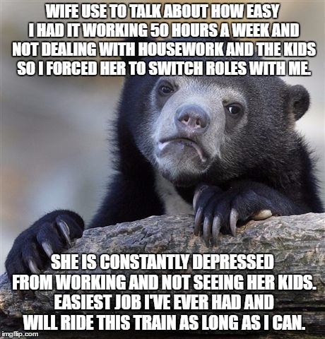 Confession Bear | WIFE USE TO TALK ABOUT HOW EASY I HAD IT WORKING 50 HOURS A WEEK AND NOT DEALING WITH HOUSEWORK AND THE KIDS SO I FORCED HER TO SWITCH ROLES WITH ME. SHE IS CONSTANTLY DEPRESSED FROM WORKING AND NOT SEEING HER KIDS. EASIEST JOB I'VE EVER HAD AND WILL RIDE THIS TRAIN AS LONG AS I CAN. | image tagged in memes,confession bear,AdviceAnimals | made w/ Imgflip meme maker