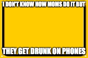 Blank Yellow Sign Meme | I DON'T KNOW HOW MOMS DO IT BUT; THEY GET DRUNK ON PHONES | image tagged in memes,blank yellow sign | made w/ Imgflip meme maker
