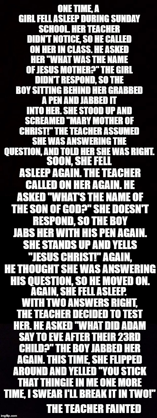 I'm not Catholic, but it's still pretty funny | ONE TIME, A GIRL FELL ASLEEP DURING SUNDAY SCHOOL. HER TEACHER DIDN'T NOTICE, SO HE CALLED ON HER IN CLASS. HE ASKED HER "WHAT WAS THE NAME OF JESUS MOTHER?" THE GIRL DIDN'T RESPOND, SO THE BOY SITTING BEHIND HER GRABBED A PEN AND JABBED IT INTO HER. SHE STOOD UP AND SCREAMED "MARY MOTHER OF CHRIST!" THE TEACHER ASSUMED SHE WAS ANSWERING THE QUESTION, AND TOLD HER SHE WAS RIGHT. SOON, SHE FELL ASLEEP AGAIN. THE TEACHER CALLED ON HER AGAIN. HE ASKED "WHAT'S THE NAME OF THE SON OF GOD?" SHE DOESN'T RESPOND, SO THE BOY JABS HER WITH HIS PEN AGAIN. SHE STANDS UP AND YELLS "JESUS CHRIST!" AGAIN, HE THOUGHT SHE WAS ANSWERING HIS QUESTION, SO HE MOVED ON. AGAIN, SHE FELL ASLEEP. WITH TWO ANSWERS RIGHT, THE TEACHER DECIDED TO TEST HER. HE ASKED "WHAT DID ADAM SAY TO EVE AFTER THEIR 23RD CHILD?" THE BOY JABBED HER AGAIN. THIS TIME, SHE FLIPPED AROUND AND YELLED "YOU STICK THAT THINGIE IN ME ONE MORE TIME, I SWEAR I'LL BREAK IT IN TWO!"; THE TEACHER FAINTED | image tagged in memes,funny,black page | made w/ Imgflip meme maker