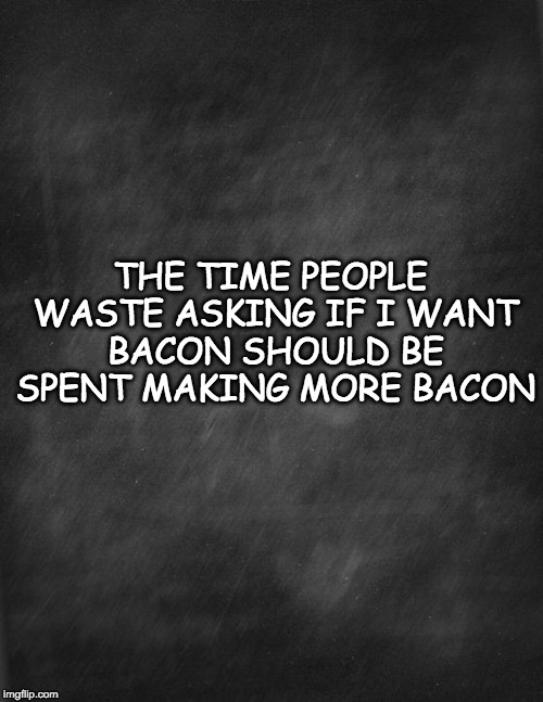 Why ask? | THE TIME PEOPLE WASTE ASKING IF I WANT BACON SHOULD BE SPENT MAKING MORE BACON | image tagged in black blank,bacon,i have no ideas today,why | made w/ Imgflip meme maker