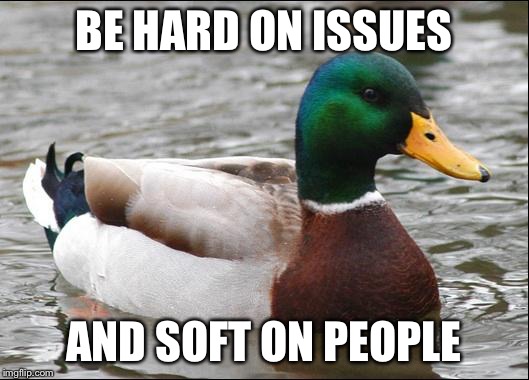 Actual Advice Mallard | BE HARD ON ISSUES; AND SOFT ON PEOPLE | image tagged in actual advice mallard,AdviceAnimals | made w/ Imgflip meme maker