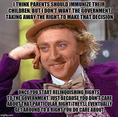 Creepy Condescending Wonka | I THINK PARENTS SHOULD IMMUNIZE THEIR CHILDREN, BUT I DON'T WANT THE GOVERNMENT TAKING AWAY THE RIGHT TO MAKE THAT DECISION; ONCE YOU START RELINQUISHING RIGHTS TO THE GOVERNMENT, JUST BECAUSE YOU DON'T CARE ABOUT THAT PARTICULAR RIGHT, THEY'LL EVENTUALLY GET AROUND TO A RIGHT YOU DO CARE ABOUT | image tagged in memes,creepy condescending wonka | made w/ Imgflip meme maker
