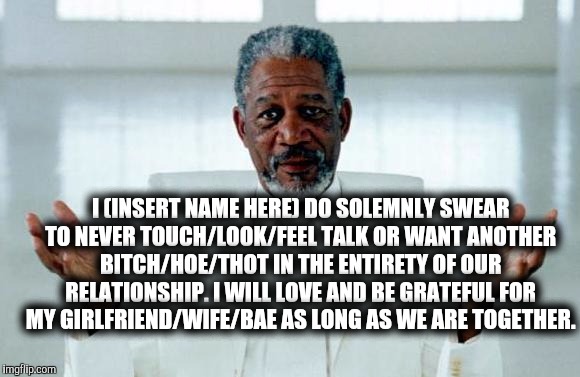 God Morgan Freeman | I (INSERT NAME HERE) DO SOLEMNLY SWEAR TO NEVER TOUCH/LOOK/FEEL TALK OR WANT ANOTHER BITCH/HOE/THOT IN THE ENTIRETY OF OUR RELATIONSHIP. I WILL LOVE AND BE GRATEFUL FOR MY GIRLFRIEND/WIFE/BAE AS LONG AS WE ARE TOGETHER. | image tagged in god morgan freeman | made w/ Imgflip meme maker