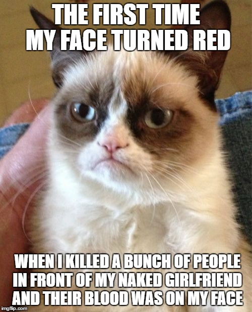 Grumpy Cat | THE FIRST TIME MY FACE TURNED RED; WHEN I KILLED A BUNCH OF PEOPLE IN FRONT OF MY NAKED GIRLFRIEND AND THEIR BLOOD WAS ON MY FACE | image tagged in memes,grumpy cat | made w/ Imgflip meme maker