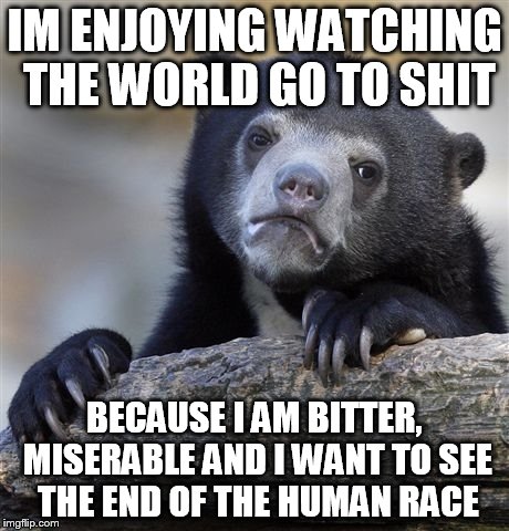 Confession Bear | IM ENJOYING WATCHING THE WORLD GO TO SHIT; BECAUSE I AM BITTER, MISERABLE AND I WANT TO SEE THE END OF THE HUMAN RACE | image tagged in memes,confession bear,AdviceAnimals | made w/ Imgflip meme maker