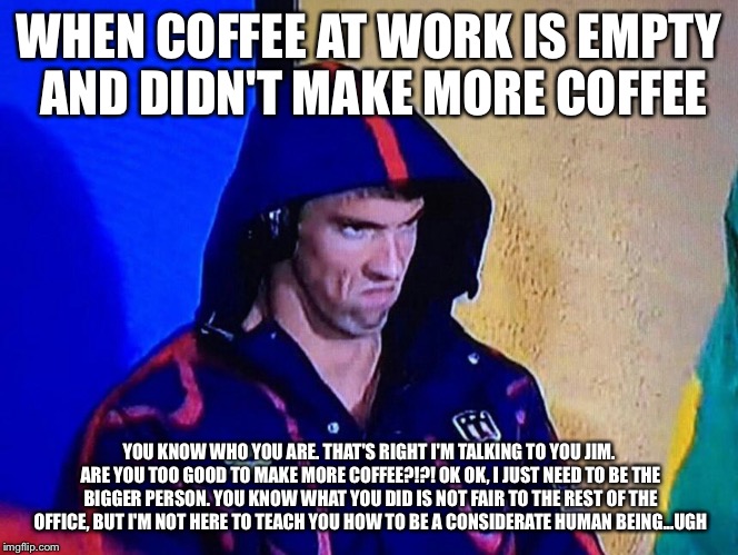PHELPSFACE | WHEN COFFEE AT WORK IS EMPTY AND DIDN'T MAKE MORE COFFEE; YOU KNOW WHO YOU ARE. THAT'S RIGHT I'M TALKING TO YOU JIM. ARE YOU TOO GOOD TO MAKE MORE COFFEE?!?! OK OK, I JUST NEED TO BE THE BIGGER PERSON. YOU KNOW WHAT YOU DID IS NOT FAIR TO THE REST OF THE OFFICE, BUT I'M NOT HERE TO TEACH YOU HOW TO BE A CONSIDERATE HUMAN BEING...UGH | image tagged in phelpsface | made w/ Imgflip meme maker