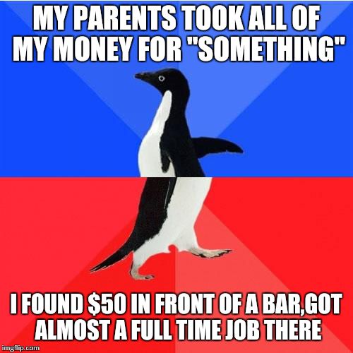 Socially Awkward Awesome Penguin Meme | MY PARENTS TOOK ALL OF MY MONEY FOR ''SOMETHING''; I FOUND $50 IN FRONT OF A BAR,GOT ALMOST A FULL TIME JOB THERE | image tagged in memes,socially awkward awesome penguin | made w/ Imgflip meme maker