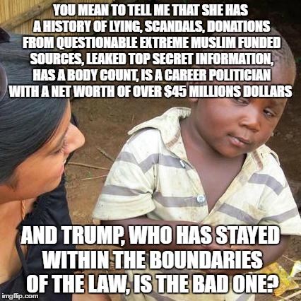Third World Skeptical Kid | YOU MEAN TO TELL ME THAT SHE HAS A HISTORY OF LYING, SCANDALS, DONATIONS FROM QUESTIONABLE EXTREME MUSLIM FUNDED SOURCES, LEAKED TOP SECRET INFORMATION, HAS A BODY COUNT, IS A CAREER POLITICIAN WITH A NET WORTH OF OVER $45 MILLIONS DOLLARS; AND TRUMP, WHO HAS STAYED WITHIN THE BOUNDARIES OF THE LAW, IS THE BAD ONE? | image tagged in memes,third world skeptical kid | made w/ Imgflip meme maker