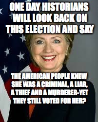 Hillary Clinton | ONE DAY HISTORIANS WILL LOOK BACK ON THIS ELECTION AND SAY; THE AMERICAN PEOPLE KNEW SHE WAS A CRIMINAL, A LIAR, A THIEF AND A MURDERER-YET THEY STILL VOTED FOR HER? | image tagged in hillary clinton | made w/ Imgflip meme maker