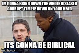 IM GONNA BRING DOWN THE WHOLE DISEASED CORRUPT TEMPLE
DOWN ON YOUR HEAD. ITS GONNA BE BIBLICAL | made w/ Imgflip meme maker