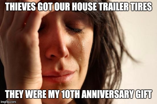 First World Problems | THIEVES GOT OUR HOUSE TRAILER TIRES; THEY WERE MY 10TH ANNIVERSARY GIFT | image tagged in memes,first world problems | made w/ Imgflip meme maker