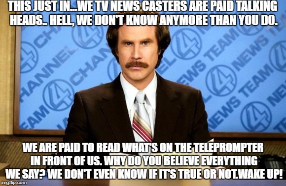 This just in | THIS JUST IN...WE TV NEWS CASTERS ARE PAID TALKING HEADS.. HELL, WE DON'T KNOW ANYMORE THAN YOU DO. WE ARE PAID TO READ WHAT'S ON THE TELEPROMPTER IN FRONT OF US. WHY DO YOU BELIEVE EVERYTHING WE SAY? WE DON'T EVEN KNOW IF IT'S TRUE OR NOT.WAKE UP! | image tagged in this just in | made w/ Imgflip meme maker