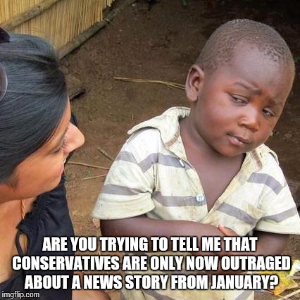 Third World Skeptical Kid | ARE YOU TRYING TO TELL ME THAT CONSERVATIVES ARE ONLY NOW OUTRAGED ABOUT A NEWS STORY FROM JANUARY? | image tagged in memes,third world skeptical kid | made w/ Imgflip meme maker