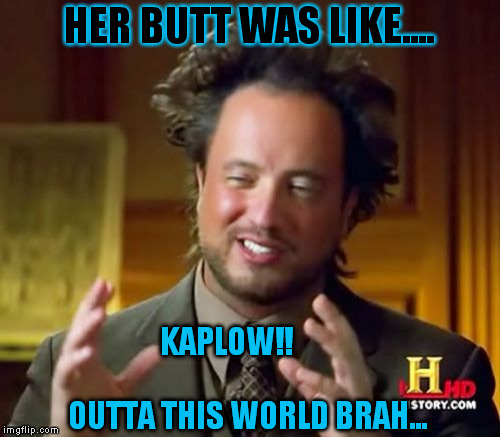 Ancient Aliens | HER BUTT WAS LIKE.... KAPLOW!!



























 OUTTA THIS WORLD BRAH... | image tagged in memes,ancient aliens | made w/ Imgflip meme maker