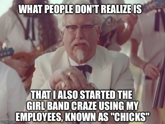 WHAT PEOPLE DON'T REALIZE IS; THAT I ALSO STARTED THE GIRL BAND CRAZE USING MY EMPLOYEES, KNOWN AS "CHICKS" | image tagged in kfc colonel sanders | made w/ Imgflip meme maker