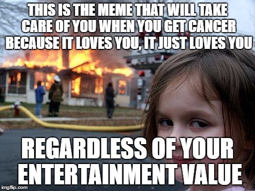 Disaster Girl | THIS IS THE MEME THAT WILL TAKE CARE OF YOU WHEN YOU GET CANCER BECAUSE IT LOVES YOU, IT JUST LOVES YOU; REGARDLESS OF YOUR ENTERTAINMENT VALUE | image tagged in memes,disaster girl | made w/ Imgflip meme maker