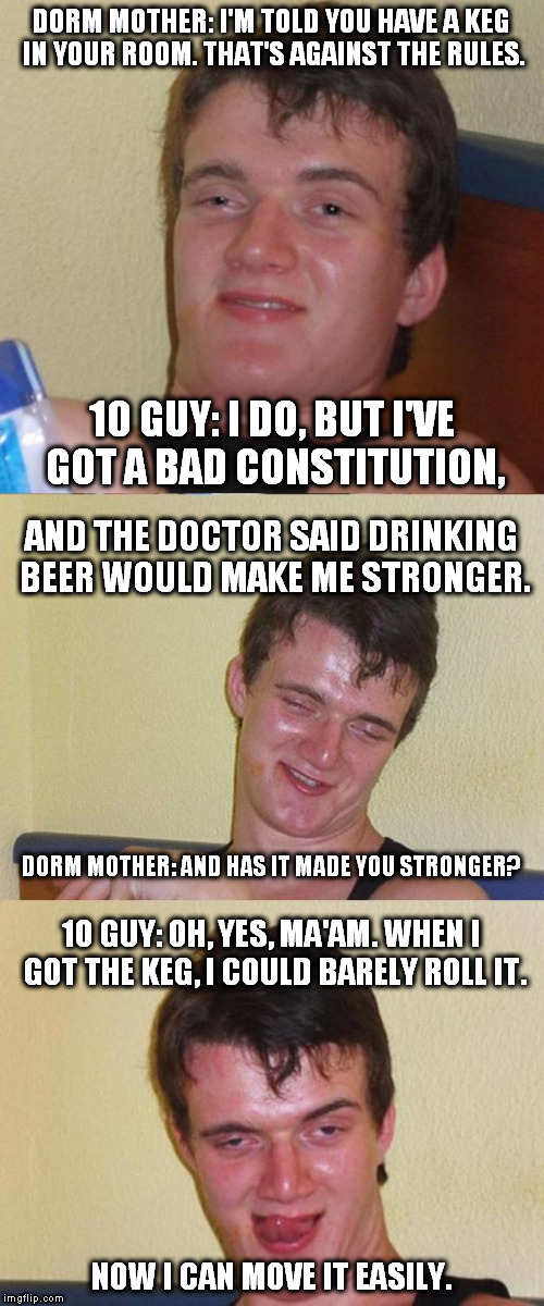 Bad Pun 10 Guy | DORM MOTHER: I'M TOLD YOU HAVE A KEG IN YOUR ROOM. THAT'S AGAINST THE RULES. 10 GUY: I DO, BUT I'VE GOT A BAD CONSTITUTION, AND THE DOCTOR SAID DRINKING BEER WOULD MAKE ME STRONGER. DORM MOTHER: AND HAS IT MADE YOU STRONGER? 10 GUY: OH, YES, MA'AM. WHEN I GOT THE KEG, I COULD BARELY ROLL IT. NOW I CAN MOVE IT EASILY. | image tagged in bad pun 10 guy | made w/ Imgflip meme maker