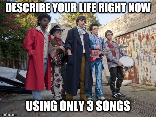 Your Life In 3 Songs | DESCRIBE YOUR LIFE RIGHT NOW; USING ONLY 3 SONGS | image tagged in sing street band,games,music,song,life goals | made w/ Imgflip meme maker