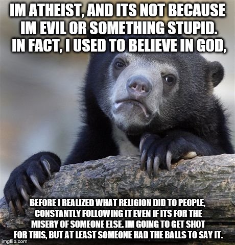 Confession Bear | IM ATHEIST, AND ITS NOT BECAUSE IM EVIL OR SOMETHING STUPID. IN FACT, I USED TO BELIEVE IN GOD, BEFORE I REALIZED WHAT RELIGION DID TO PEOPLE, CONSTANTLY FOLLOWING IT EVEN IF ITS FOR THE MISERY OF SOMEONE ELSE. IM GOING TO GET SHOT FOR THIS, BUT AT LEAST SOMEONE HAD THE BALLS TO SAY IT. | image tagged in memes,confession bear | made w/ Imgflip meme maker