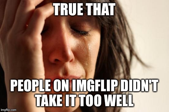 First World Problems Meme | TRUE THAT PEOPLE ON IMGFLIP DIDN'T TAKE IT TOO WELL | image tagged in memes,first world problems | made w/ Imgflip meme maker