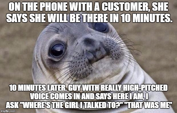 Awkward Moment Sealion | ON THE PHONE WITH A CUSTOMER, SHE SAYS SHE WILL BE THERE IN 10 MINUTES. 10 MINUTES LATER. GUY WITH REALLY HIGH-PITCHED VOICE COMES IN AND SAYS HERE I AM, I ASK "WHERE'S THE GIRL I TALKED TO?" "THAT WAS ME" | image tagged in memes,awkward moment sealion,AdviceAnimals | made w/ Imgflip meme maker