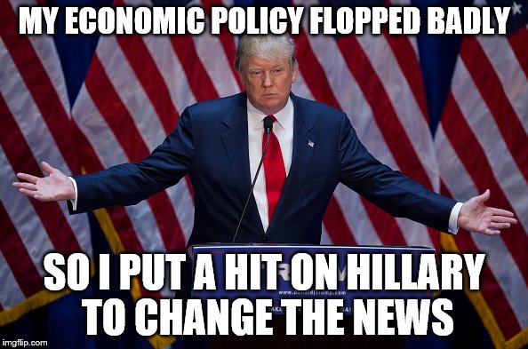 Donald Trump | MY ECONOMIC POLICY FLOPPED BADLY; SO I PUT A HIT ON HILLARY TO CHANGE THE NEWS | image tagged in donald trump | made w/ Imgflip meme maker