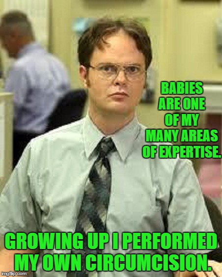 Dwight K. Schrute  | BABIES ARE ONE OF MY MANY AREAS OF EXPERTISE. GROWING UP I PERFORMED MY OWN CIRCUMCISION. | image tagged in memes,dwight schrute,humor,funny memes | made w/ Imgflip meme maker