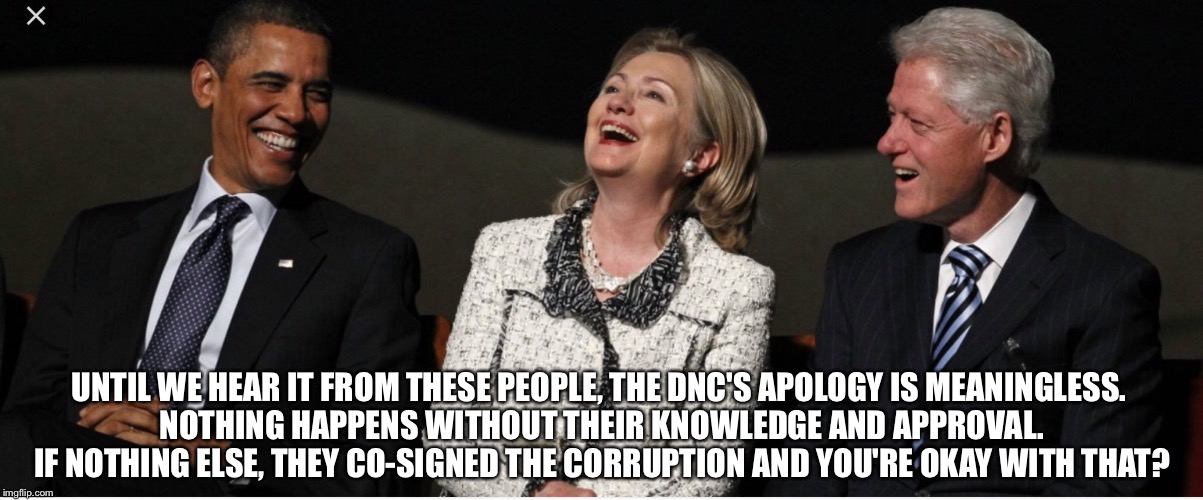 Bill Clinton, Hillary Clinton, Barak Obama | UNTIL WE HEAR IT FROM THESE PEOPLE, THE DNC'S APOLOGY IS MEANINGLESS. NOTHING HAPPENS WITHOUT THEIR KNOWLEDGE AND APPROVAL. IF NOTHING ELSE, THEY CO-SIGNED THE CORRUPTION AND YOU'RE OKAY WITH THAT? | image tagged in bill clinton hillary clinton barak obama | made w/ Imgflip meme maker