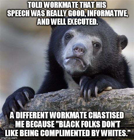 Confession Bear Meme | TOLD WORKMATE THAT HIS SPEECH WAS REALLY GOOD, INFORMATIVE, AND WELL EXECUTED. A DIFFERENT WORKMATE CHASTISED ME BECAUSE "BLACK FOLKS DON'T LIKE BEING COMPLIMENTED BY WHITES." | image tagged in memes,confession bear | made w/ Imgflip meme maker