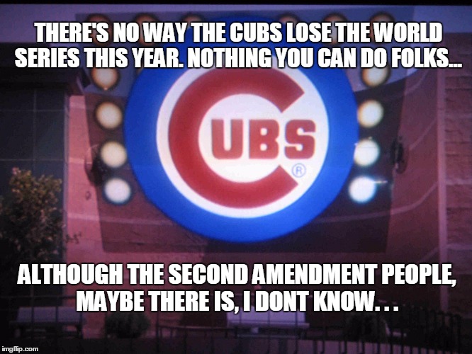 Cubs | THERE'S NO WAY THE CUBS LOSE THE WORLD SERIES THIS YEAR. NOTHING YOU CAN DO FOLKS... ALTHOUGH THE SECOND AMENDMENT PEOPLE, MAYBE THERE IS, I DONT KNOW. . . | image tagged in cubs | made w/ Imgflip meme maker
