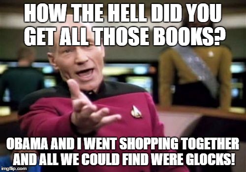 Picard Wtf Meme | HOW THE HELL DID YOU GET ALL THOSE BOOKS? OBAMA AND I WENT SHOPPING TOGETHER AND ALL WE COULD FIND WERE GLOCKS! | image tagged in memes,picard wtf | made w/ Imgflip meme maker