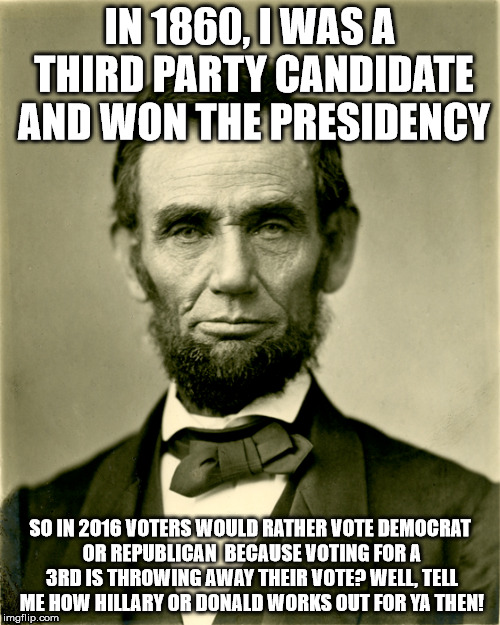Third Party lincoln | IN 1860, I WAS A THIRD PARTY CANDIDATE AND WON THE PRESIDENCY; SO IN 2016 VOTERS WOULD RATHER VOTE DEMOCRAT OR REPUBLICAN  BECAUSE VOTING FOR A 3RD IS THROWING AWAY THEIR VOTE? WELL, TELL ME HOW HILLARY OR DONALD WORKS OUT FOR YA THEN! | image tagged in abe lincoln | made w/ Imgflip meme maker