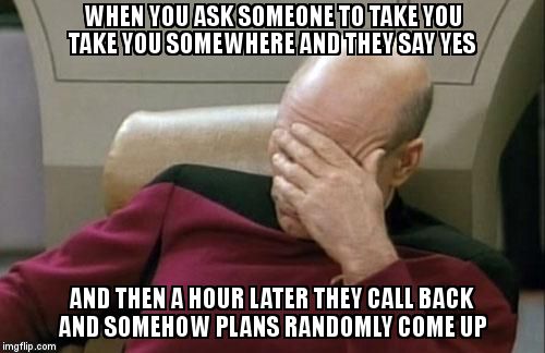 Captain Picard Facepalm Meme | WHEN YOU ASK SOMEONE TO TAKE YOU TAKE YOU SOMEWHERE AND THEY SAY YES; AND THEN A HOUR LATER THEY CALL BACK AND SOMEHOW PLANS RANDOMLY COME UP | image tagged in memes,captain picard facepalm | made w/ Imgflip meme maker