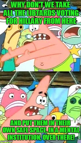Put It Somewhere Else Patrick | WHY DON'T WE TAKE ALL THE LIBTARDS VOTING FOR HILLARY FROM HERE; AND PUT THEM IN THEIR OWN SAFE SPACE, IN A MENTAL INSTITUTION, OVER THERE! | image tagged in memes,put it somewhere else patrick | made w/ Imgflip meme maker