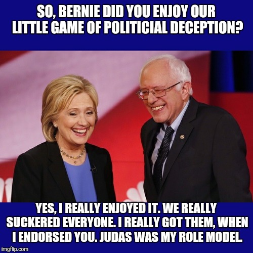 Hillary Clinton & Bernie Sanders | SO, BERNIE DID YOU ENJOY OUR LITTLE GAME OF POLITICIAL DECEPTION? YES, I REALLY ENJOYED IT. WE REALLY SUCKERED EVERYONE. I REALLY GOT THEM, WHEN I ENDORSED YOU. JUDAS WAS MY ROLE MODEL. | image tagged in hillary clinton  bernie sanders | made w/ Imgflip meme maker