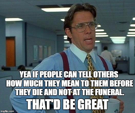 That Would Be Great | YEA IF PEOPLE CAN TELL OTHERS HOW MUCH THEY MEAN TO THEM BEFORE THEY DIE AND NOT AT THE FUNERAL. THAT'D BE GREAT | image tagged in memes,that would be great | made w/ Imgflip meme maker