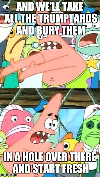 Put It Somewhere Else Patrick Meme | AND WE'LL TAKE ALL THE TRUMPTARDS AND BURY THEM IN A HOLE OVER THERE AND START FRESH | image tagged in memes,put it somewhere else patrick | made w/ Imgflip meme maker